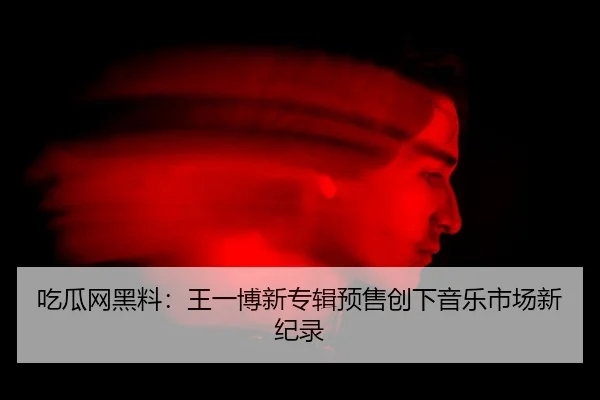 吃瓜网黑料：王一博新专辑预售创下音乐市场新纪录